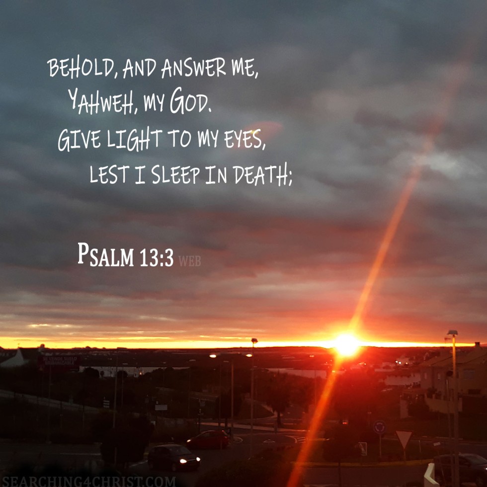 Behold, and answer me, Yahweh, my God. Give light to my eyes, lest I sleep in death; Psalm 13:3